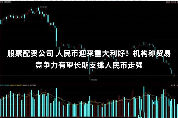 股票配资公司 人民币迎来重大利好！机构称贸易竞争力有望长期支撑人民币走强