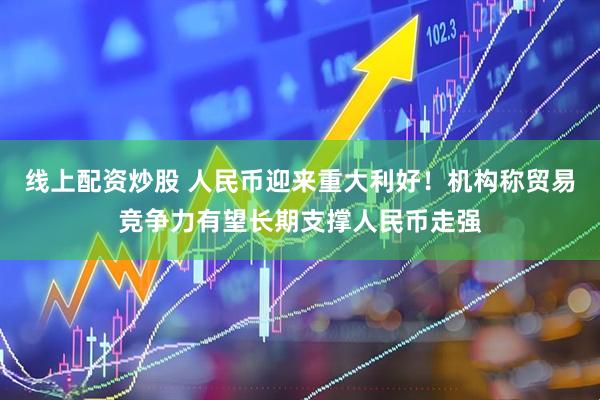 线上配资炒股 人民币迎来重大利好！机构称贸易竞争力有望长期支撑人民币走强
