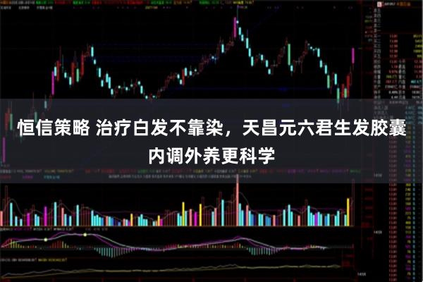 恒信策略 治疗白发不靠染，天昌元六君生发胶囊内调外养更科学