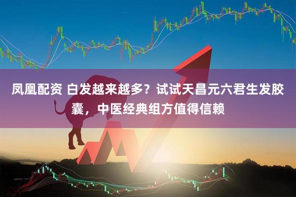 凤凰配资 白发越来越多？试试天昌元六君生发胶囊，中医经典组方值得信赖