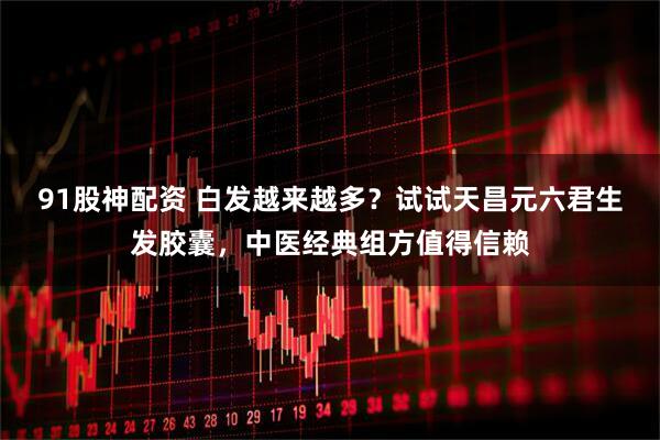 91股神配资 白发越来越多？试试天昌元六君生发胶囊，中医经典组方值得信赖
