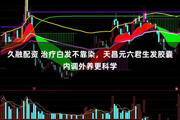 久融配资 治疗白发不靠染，天昌元六君生发胶囊内调外养更科学