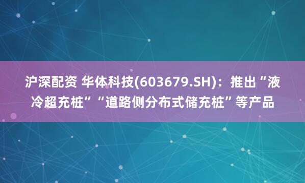 沪深配资 华体科技(603679.SH)：推出“液冷超充桩”“道路侧分布式储充桩”等产品