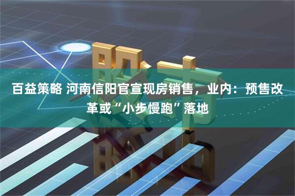 百益策略 河南信阳官宣现房销售，业内：预售改革或“小步慢跑”落地