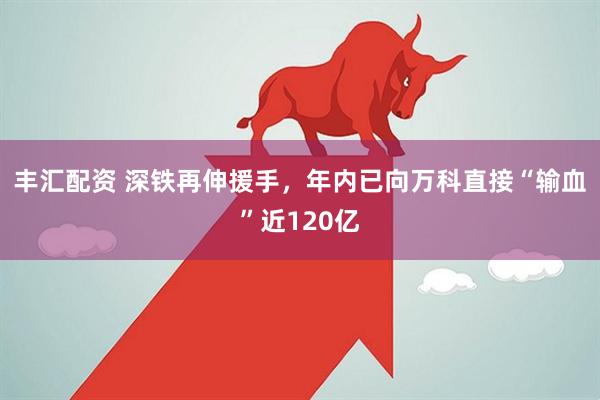 丰汇配资 深铁再伸援手，年内已向万科直接“输血”近120亿