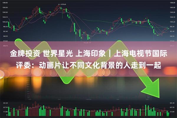金牌投资 世界星光 上海印象｜上海电视节国际评委：动画片让不同文化背景的人走到一起