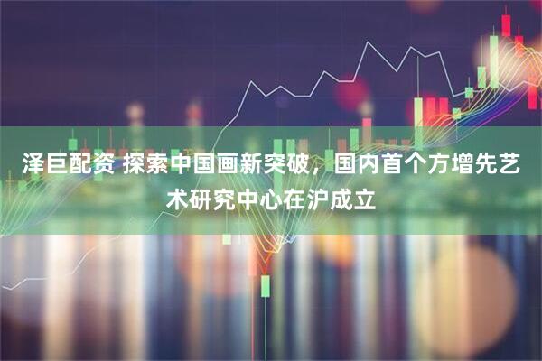 泽巨配资 探索中国画新突破，国内首个方增先艺术研究中心在沪成立