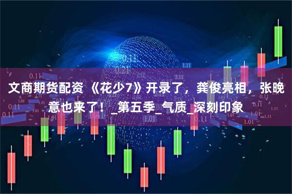 文商期货配资 《花少7》开录了，龚俊亮相，张晚意也来了！_第五季_气质_深刻印象