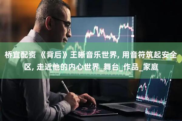 桥宜配资 《背后》王晰音乐世界, 用音符筑起安全区, 走近他的内心世界_舞台_作品_家庭