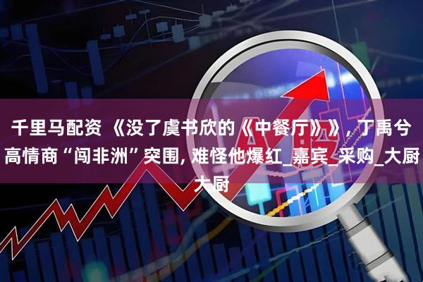 千里马配资 《没了虞书欣的《中餐厅》》, 丁禹兮高情商“闯非洲”突围, 难怪他爆红_嘉宾_采购_大厨