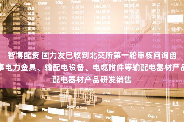 智博配资 固力发已收到北交所第一轮审核问询函：专业从事电力金具、输配电设备、电缆附件等输配电器材产品研发销售