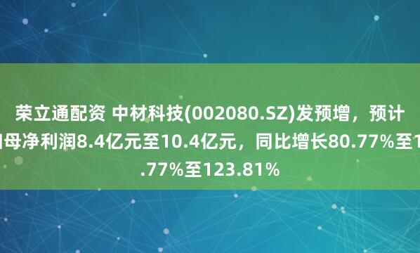 荣立通配资 中材科技(002080.SZ)发预增，预计上半年归母净利润8.4亿元至10.4亿元，同比增长80.77%至123.81%