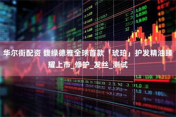 华尔街配资 馥绿德雅全球首款「琥珀」护发精油臻耀上市_修护_发丝_测试