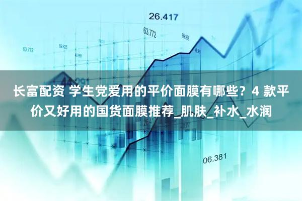 长富配资 学生党爱用的平价面膜有哪些？4 款平价又好用的国货面膜推荐_肌肤_补水_水润