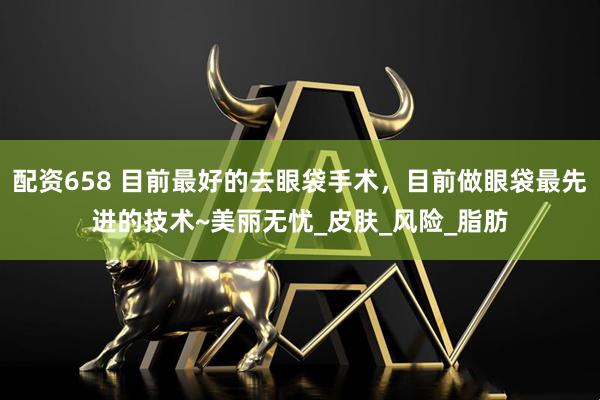 配资658 目前最好的去眼袋手术，目前做眼袋最先进的技术~美丽无忧_皮肤_风险_脂肪