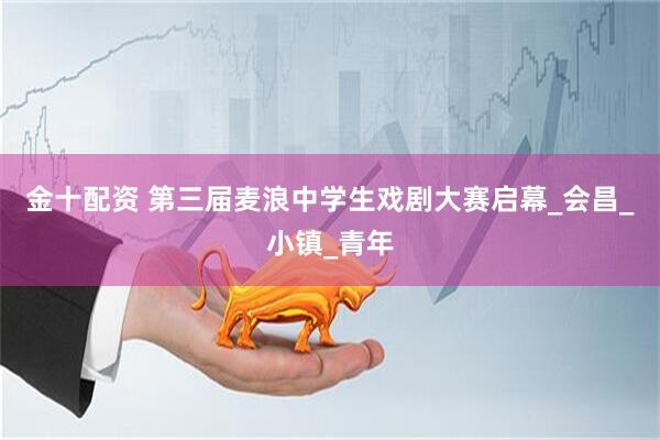 金十配资 第三届麦浪中学生戏剧大赛启幕_会昌_小镇_青年