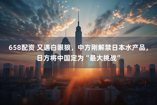 658配资 又遇白眼狼，中方刚解禁日本水产品，日方将中国定为“最大挑战”