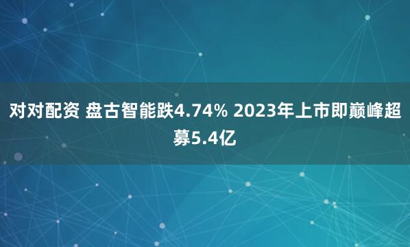 对对配资 盘古智能跌4.74% 2023年上市即巅峰超募5.4亿