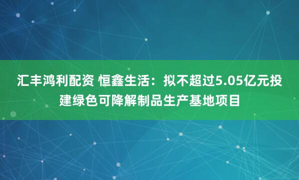 汇丰鸿利配资 恒鑫生活：拟不超过5.05亿元投建绿色可降解制品生产基地项目