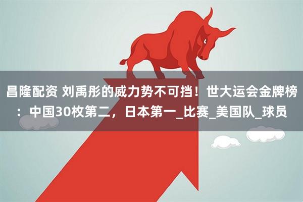 昌隆配资 刘禹彤的威力势不可挡！世大运会金牌榜：中国30枚第二，日本第一_比赛_美国队_球员