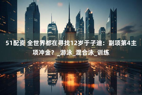 51配资 全世界都在寻找12岁于子迪：副项第4主项冲金？_游泳_混合泳_训练
