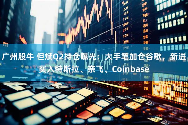 广州股牛 但斌Q2持仓曝光：大手笔加仓谷歌，新进买入特斯拉、奈飞、Coinbase