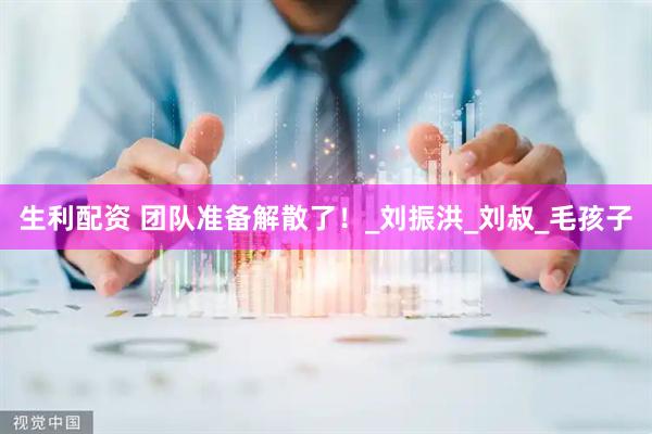 生利配资 团队准备解散了！_刘振洪_刘叔_毛孩子
