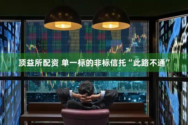顶益所配资 单一标的非标信托“此路不通”